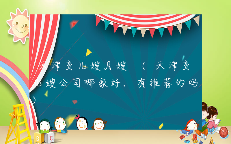 天津育儿嫂月嫂 (天津育儿嫂公司哪家好,有推荐的吗)